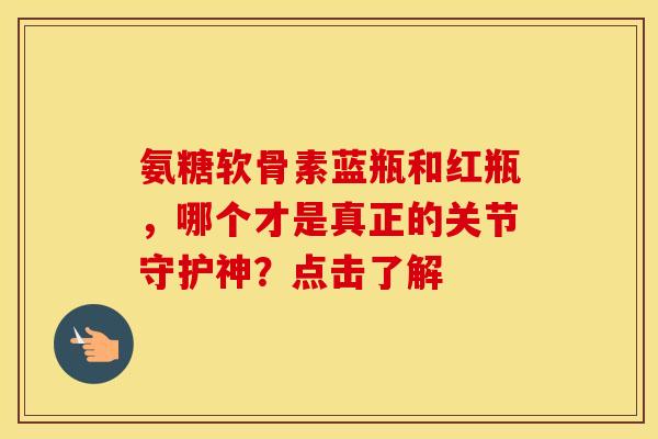 氨糖软骨素蓝瓶和红瓶，哪个才是真正的关节守护神？点击了解-第1张图片-氨糖科普网