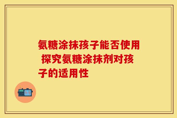 氨糖涂抹孩子能否使用 探究氨糖涂抹剂对孩子的适用性-第1张图片-氨糖科普网 氨糖涂抹孩子能否使用 探究氨糖涂抹剂对孩子的适用性-第1张图片-氨糖科普网