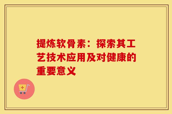 提炼软骨素：探索其工艺技术应用及对健康的重要意义-第1张图片-氨糖科普网