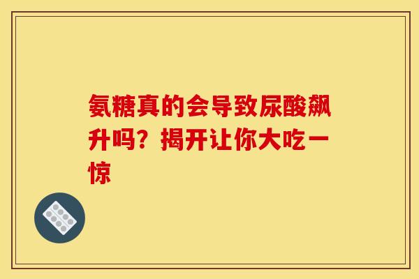 氨糖真的会导致尿酸飙升吗？揭开让你大吃一惊-第1张图片-氨糖科普网