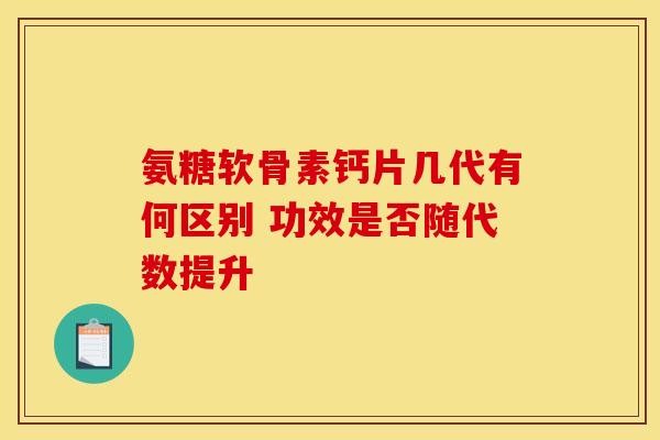 氨糖软骨素钙片几代有何区别 功效是否随代数提升-第1张图片-氨糖科普网