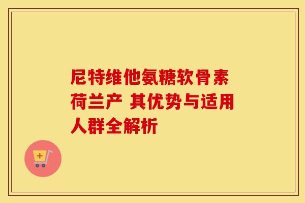 尼特维他氨糖软骨素 荷兰产 其优势与适用人群全解析-第1张图片-氨糖科普网