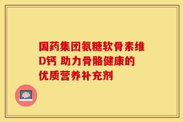 国药集团氨糖软骨素维D钙 助力骨骼健康的优质营养补充剂-第1张图片-氨糖科普网 国药集团氨糖软骨素维D钙 助力骨骼健康的优质营养补充剂-第1张图片-氨糖科普网