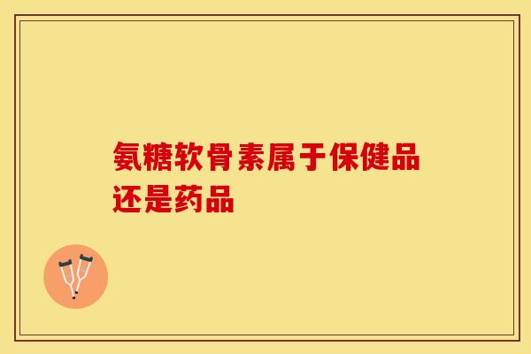 氨糖软骨素属于保健品还是药品-第1张图片-氨糖科普网