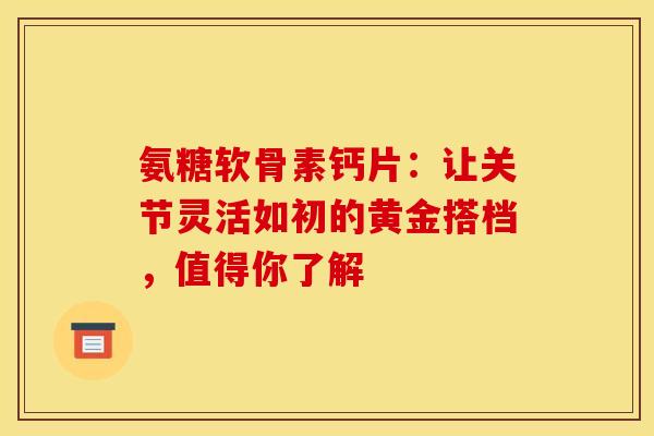 氨糖软骨素钙片:让关节灵活如初的黄金搭档,值得你了解-第1张图片-氨糖科普网 氨糖软骨素钙片:让关节灵活如初的黄金搭档,值得你了解-第1张图片-氨糖科普网