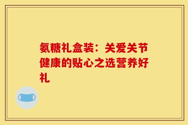 氨糖礼盒装:关爱关节健康的贴心之选营养好礼-第1张图片-氨糖科普网 氨糖礼盒装:关爱关节健康的贴心之选营养好礼-第1张图片-氨糖科普网