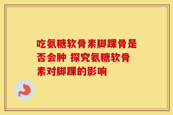 吃氨糖软骨素脚踝骨是否会肿 探究氨糖软骨素对脚踝的影响-第1张图片-氨糖科普网 吃氨糖软骨素脚踝骨是否会肿 探究氨糖软骨素对脚踝的影响-第1张图片-氨糖科普网