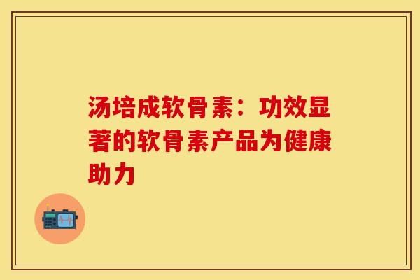 汤培成软骨素：功效显著的软骨素产品为健康助力-第1张图片-氨糖科普网