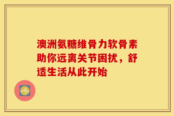 澳洲氨糖维骨力软骨素助你远离关节困扰,舒适生活从此开始-第1张图片-氨糖科普网 澳洲氨糖维骨力软骨素助你远离关节困扰,舒适生活从此开始-第1张图片-氨糖科普网