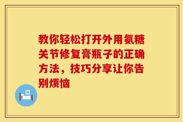 教你轻松打开外用氨糖关节修复膏瓶子的正确方法,技巧分享让你告别烦恼-第1张图片-氨糖科普网 教你轻松打开外用氨糖关节修复膏瓶子的正确方法,技巧分享让你告别烦恼-第1张图片-氨糖科普网