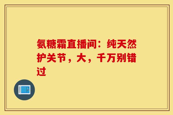 氨糖霜直播间：纯天然护关节，大，千万别错过-第1张图片-氨糖科普网