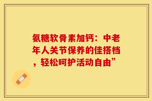 氨糖软骨素加钙：中老年人关节保养的佳搭档，轻松呵护活动自由”-第1张图片-氨糖科普网