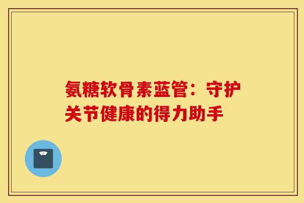 氨糖软骨素蓝管：守护关节健康的得力助手-第1张图片-氨糖科普网