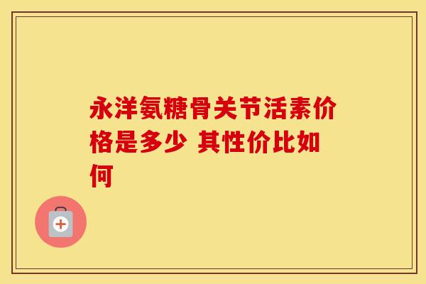 永洋氨糖骨关节活素价格是多少 其性价比如何-第1张图片-氨糖科普网 永洋氨糖骨关节活素价格是多少 其性价比如何-第1张图片-氨糖科普网