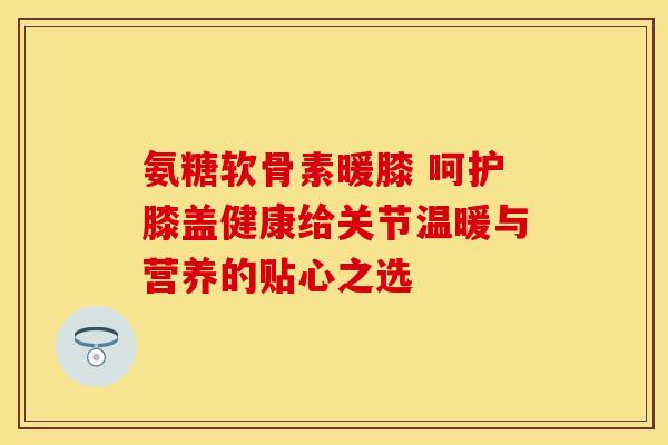 氨糖软骨素暖膝 呵护膝盖健康给关节温暖与营养的贴心之选-第1张图片-氨糖科普网
