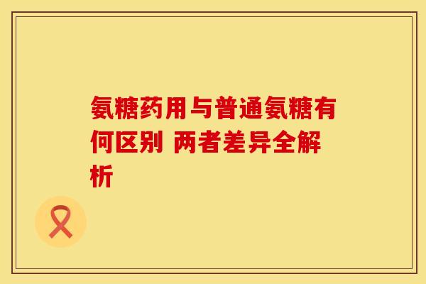 氨糖药用与普通氨糖有何区别 两者差异全解析-第1张图片-氨糖科普网 氨糖药用与普通氨糖有何区别 两者差异全解析-第1张图片-氨糖科普网