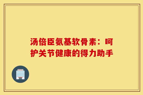 汤倍臣氨基软骨素：呵护关节健康的得力助手-第1张图片-氨糖科普网