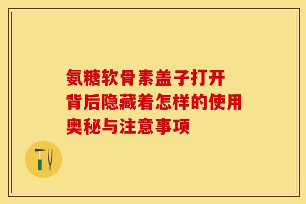 氨糖软骨素盖子打开 背后隐藏着怎样的使用奥秘与注意事项-第1张图片-氨糖科普网 氨糖软骨素盖子打开 背后隐藏着怎样的使用奥秘与注意事项-第1张图片-氨糖科普网