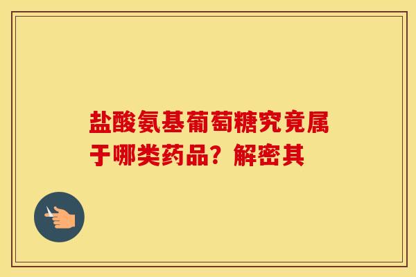 盐酸氨基葡萄糖究竟属于哪类药品？解密其-第1张图片-氨糖科普网