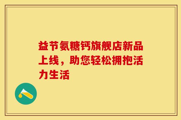 益节氨糖钙旗舰店新品上线,助您轻松拥抱活力生活-第1张图片-氨糖科普网 益节氨糖钙旗舰店新品上线,助您轻松拥抱活力生活-第1张图片-氨糖科普网