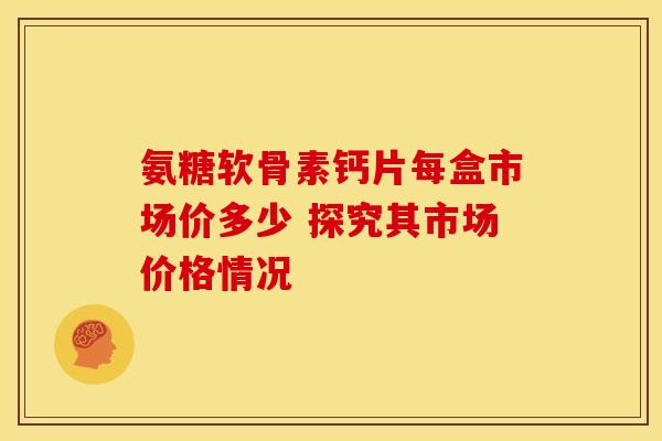 氨糖软骨素钙片每盒市场价多少 探究其市场价格情况-第1张图片-氨糖科普网 氨糖软骨素钙片每盒市场价多少 探究其市场价格情况-第1张图片-氨糖科普网