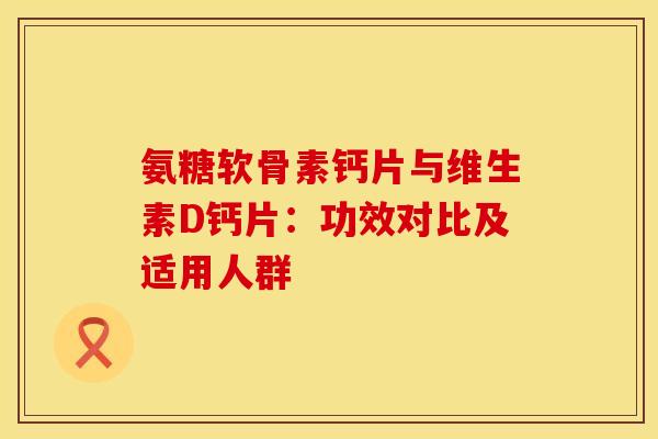 氨糖软骨素钙片与维生素D钙片：功效对比及适用人群-第1张图片-氨糖科普网