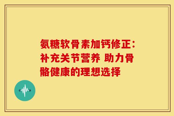 氨糖软骨素加钙修正：补充关节营养 助力骨骼健康的理想选择-第1张图片-氨糖科普网