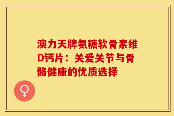 澳力天牌氨糖软骨素维D钙片：关爱关节与骨骼健康的优质选择-第1张图片-氨糖科普网