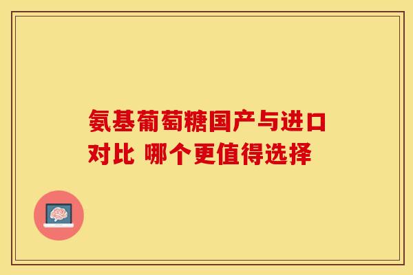 氨基葡萄糖国产与进口对比 哪个更值得选择-第1张图片-氨糖科普网 氨基葡萄糖国产与进口对比 哪个更值得选择-第1张图片-氨糖科普网