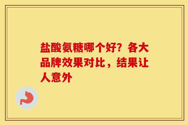 盐酸氨糖哪个好？各大品牌效果对比，结果让人意外-第1张图片-氨糖科普网