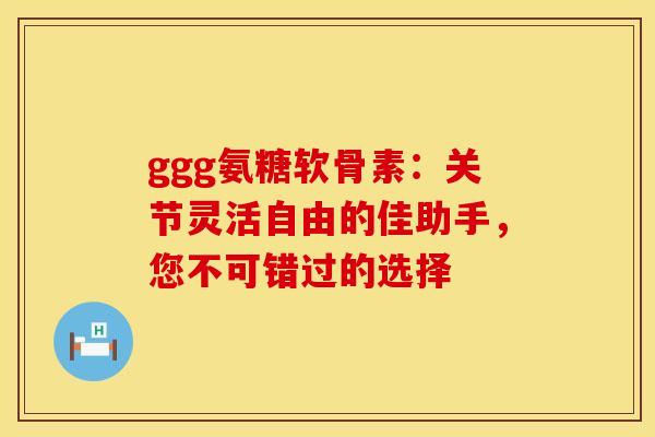 ggg氨糖软骨素:关节灵活自由的佳助手,您不可错过的选择-第1张图片-氨糖科普网 ggg氨糖软骨素:关节灵活自由的佳助手,您不可错过的选择-第1张图片-氨糖科普网