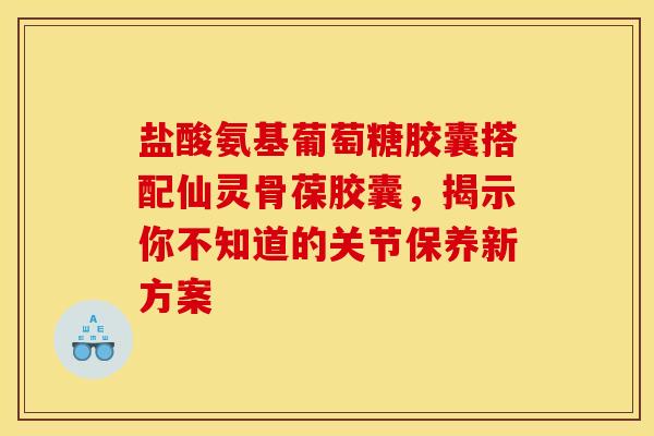 盐酸氨基葡萄糖胶囊搭配仙灵骨葆胶囊，揭示你不知道的关节保养新方案-第1张图片-氨糖科普网