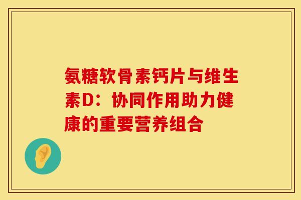氨糖软骨素钙片与维生素D:协同作用助力健康的重要营养组合-第1张图片-氨糖科普网 氨糖软骨素钙片与维生素D:协同作用助力健康的重要营养组合-第1张图片-氨糖科普网
