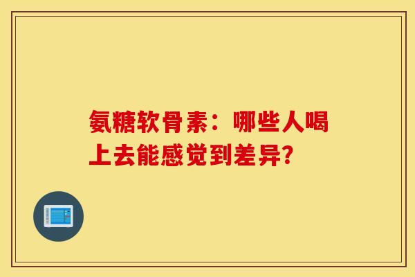氨糖软骨素：哪些人喝上去能感觉到差异？-第1张图片-氨糖科普网