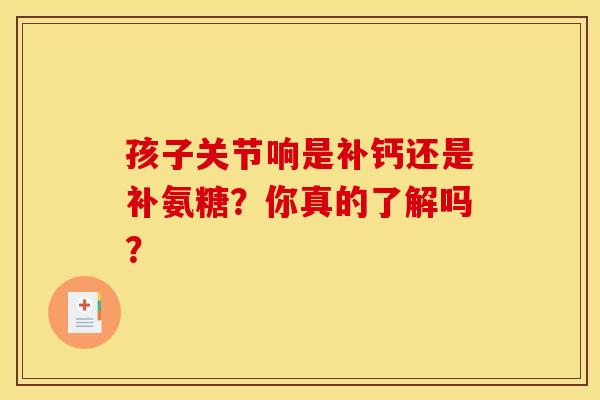 孩子关节响是补钙还是补氨糖?你真的了解吗?-第1张图片-氨糖科普网 孩子关节响是补钙还是补氨糖?你真的了解吗?-第1张图片-氨糖科普网