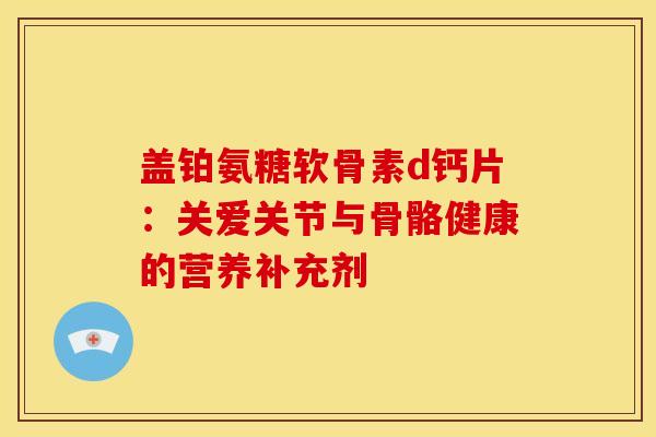 盖铂氨糖软骨素d钙片:关爱关节与骨骼健康的营养补充剂-第1张图片-氨糖科普网 盖铂氨糖软骨素d钙片:关爱关节与骨骼健康的营养补充剂-第1张图片-氨糖科普网