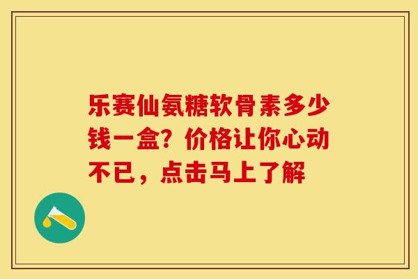 乐赛仙氨糖软骨素多少钱一盒？价格让你心动不已，点击马上了解-第1张图片-氨糖科普网