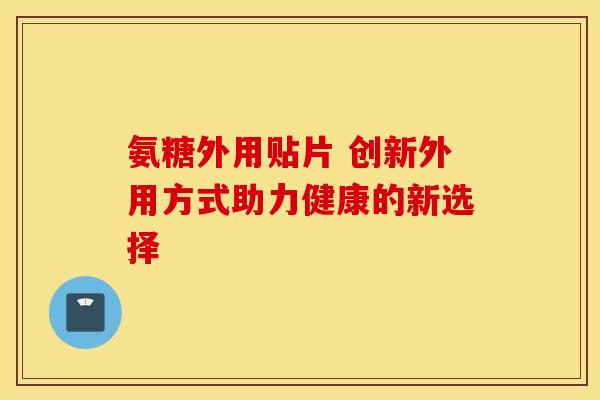 氨糖外用贴片 创新外用方式助力健康的新选择-第1张图片-氨糖科普网