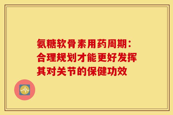 氨糖软骨素用药周期：合理规划才能更好发挥其对关节的保健功效-第1张图片-氨糖科普网