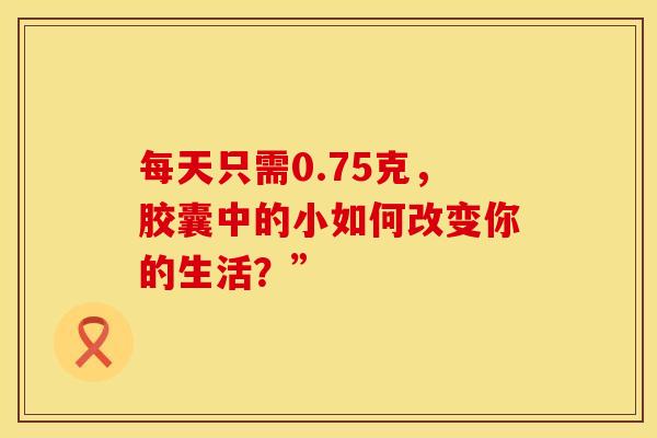 每天只需0.75克,胶囊中的小如何改变你的生活?”-第1张图片-氨糖科普网 每天只需0.75克,胶囊中的小如何改变你的生活?”-第1张图片-氨糖科普网