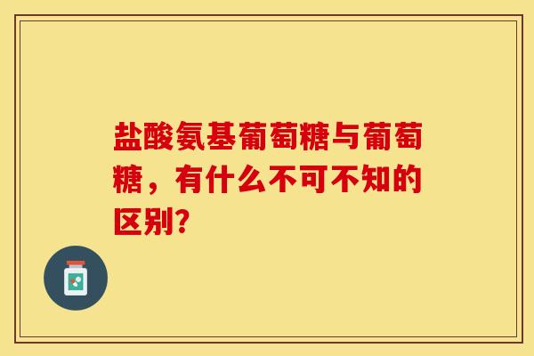 盐酸氨基葡萄糖与葡萄糖，有什么不可不知的区别？-第1张图片-氨糖科普网