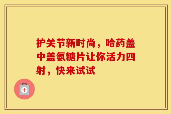 护关节新时尚，哈药盖中盖氨糖片让你活力四射，快来试试-第1张图片-氨糖科普网