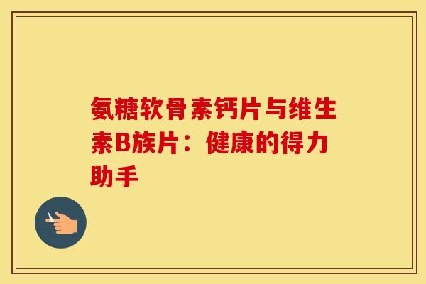 氨糖软骨素钙片与维生素B族片:健康的得力助手-第1张图片-氨糖科普网 氨糖软骨素钙片与维生素B族片:健康的得力助手-第1张图片-氨糖科普网