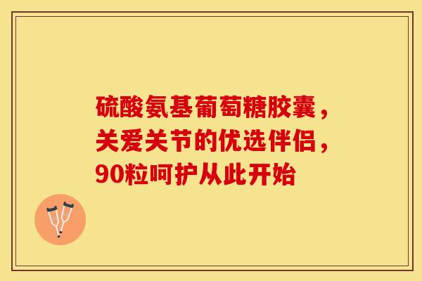 硫酸氨基葡萄糖胶囊，关爱关节的优选伴侣，90粒呵护从此开始-第1张图片-氨糖科普网