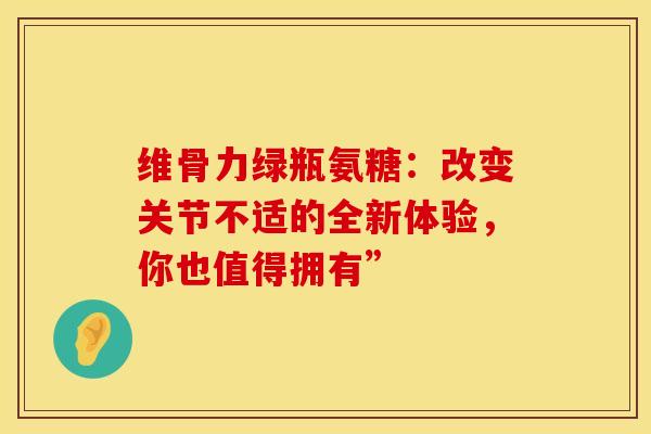 维骨力绿瓶氨糖:改变关节不适的全新体验,你也值得拥有”-第1张图片-氨糖科普网 维骨力绿瓶氨糖:改变关节不适的全新体验,你也值得拥有”-第1张图片-氨糖科普网