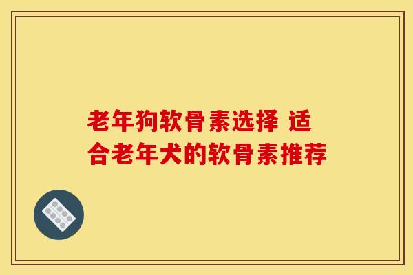 老年狗软骨素选择 适合老年犬的软骨素推荐-第1张图片-氨糖科普网