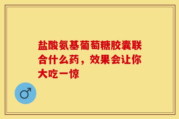 盐酸氨基葡萄糖胶囊联合什么药，效果会让你大吃一惊-第1张图片-氨糖科普网