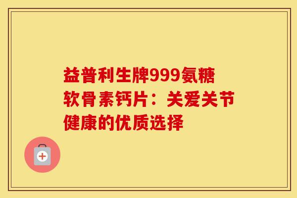 益普利生牌999氨糖软骨素钙片：关爱关节健康的优质选择-第1张图片-氨糖科普网
