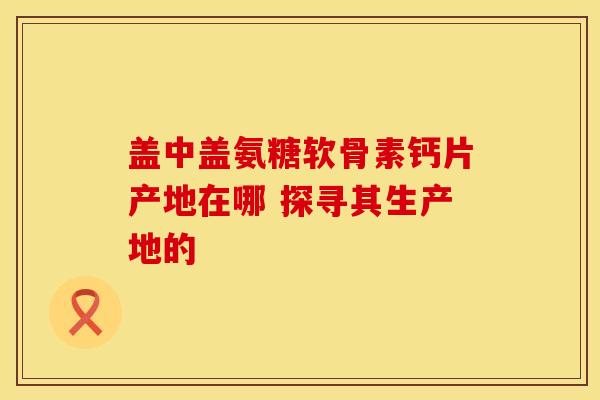 盖中盖氨糖软骨素钙片产地在哪 探寻其生产地的-第1张图片-氨糖科普网 盖中盖氨糖软骨素钙片产地在哪 探寻其生产地的-第1张图片-氨糖科普网