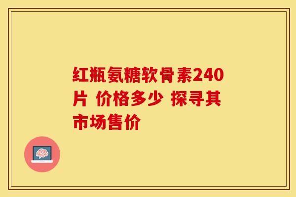 红瓶氨糖软骨素240片 价格多少 探寻其市场售价-第1张图片-氨糖科普网